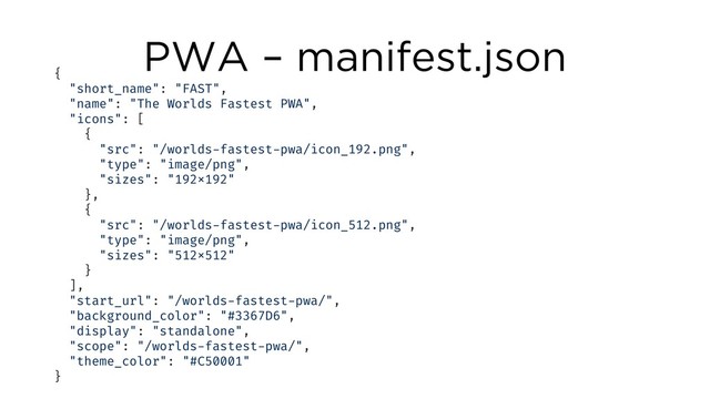 PWA – manifest.json
{
"short_name": "FAST",
"name": "The Worlds Fastest PWA",
"icons": [
{
"src": "/worlds-fastest-pwa/icon_192.png",
"type": "image/png",
"sizes": "192x192"
},
{
"src": "/worlds-fastest-pwa/icon_512.png",
"type": "image/png",
"sizes": "512x512"
}
],
"start_url": "/worlds-fastest-pwa/",
"background_color": "#3367D6",
"display": "standalone",
"scope": "/worlds-fastest-pwa/",
"theme_color": "#C50001"
}
