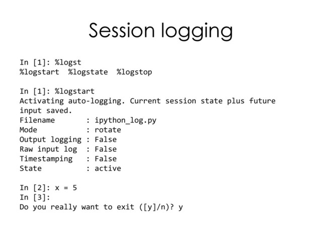 Session logging
In [1]: %logst
%logstart %logstate %logstop
In [1]: %logstart
Activating auto-logging. Current session state plus future
input saved.
Filename : ipython_log.py
Mode : rotate
Output logging : False
Raw input log : False
Timestamping : False
State : active
In [2]: x = 5
In [3]:
Do you really want to exit ([y]/n)? y
