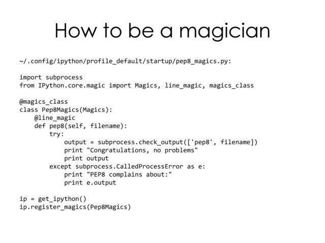 How to be a magician
~/.config/ipython/profile_default/startup/pep8_magics.py:
import subprocess
from IPython.core.magic import Magics, line_magic, magics_class
@magics_class
class Pep8Magics(Magics):
@line_magic
def pep8(self, filename):
try:
output = subprocess.check_output(['pep8', filename])
print "Congratulations, no problems"
print output
except subprocess.CalledProcessError as e:
print "PEP8 complains about:"
print e.output
ip = get_ipython()
ip.register_magics(Pep8Magics)

