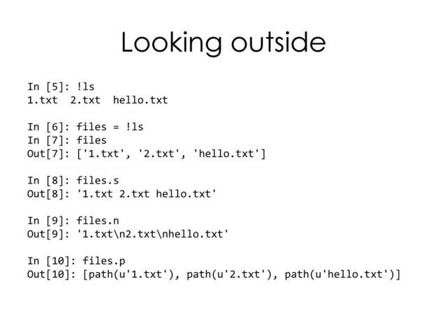 Looking outside
In [5]: !ls
1.txt 2.txt hello.txt
In [6]: files = !ls
In [7]: files
Out[7]: ['1.txt', '2.txt', 'hello.txt']
In [8]: files.s
Out[8]: '1.txt 2.txt hello.txt'
In [9]: files.n
Out[9]: '1.txt\n2.txt\nhello.txt'
In [10]: files.p
Out[10]: [path(u'1.txt'), path(u'2.txt'), path(u'hello.txt')]
