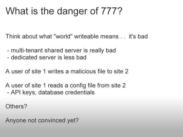 What is the danger of 777?
Think about what "world" writeable means . . it's bad
- multi-tenant shared server is really bad
- dedicated server is less bad
A user of site 1 writes a malicious file to site 2
A user of site 1 reads a config file from site 2
- API keys, database credentials
Others?
Anyone not convinced yet?
