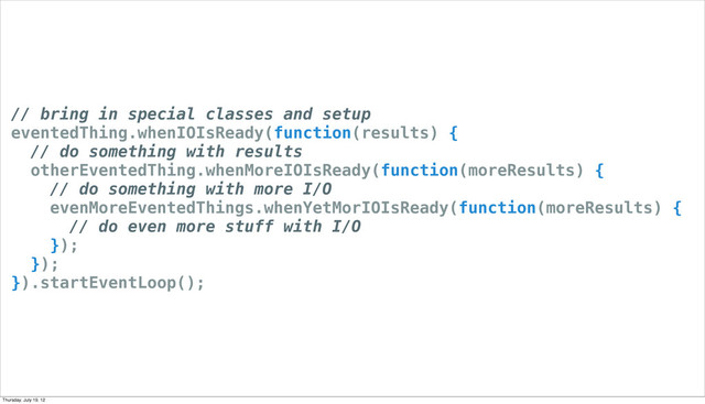 // bring in special classes and setup
eventedThing.whenIOIsReady(function(results) {
// do something with results
otherEventedThing.whenMoreIOIsReady(function(moreResults) {
// do something with more I/O
evenMoreEventedThings.whenYetMorIOIsReady(function(moreResults) {
// do even more stuff with I/O
});
});
}).startEventLoop();
Thursday, July 19, 12
