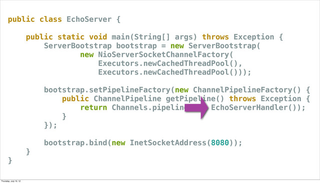 public class EchoServer {
public static void main(String[] args) throws Exception {
ServerBootstrap bootstrap = new ServerBootstrap(
new NioServerSocketChannelFactory(
Executors.newCachedThreadPool(),
Executors.newCachedThreadPool()));
bootstrap.setPipelineFactory(new ChannelPipelineFactory() {
public ChannelPipeline getPipeline() throws Exception {
return Channels.pipeline(new EchoServerHandler());
}
});
bootstrap.bind(new InetSocketAddress(8080));
}
}
Thursday, July 19, 12
