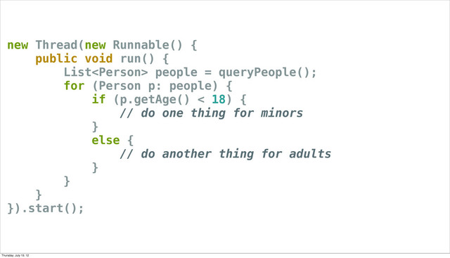 new Thread(new Runnable() {
public void run() {
List people = queryPeople();
for (Person p: people) {
if (p.getAge() < 18) {
// do one thing for minors
}
else {
// do another thing for adults
}
}
}
}).start();
Thursday, July 19, 12
