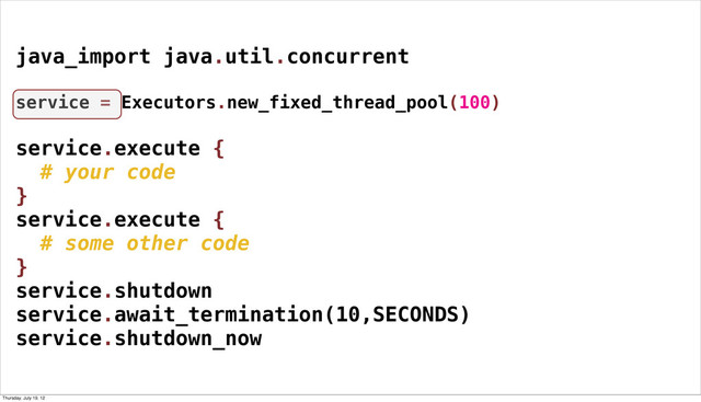 java_import java.util.concurrent
service = Executors.new_fixed_thread_pool(100)
service.execute {
# your code
}
service.execute {
# some other code
}
service.shutdown
service.await_termination(10,SECONDS)
service.shutdown_now
Thursday, July 19, 12
