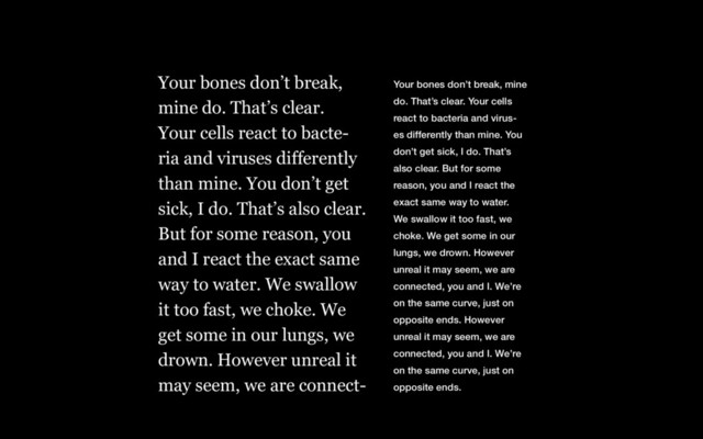 Your bones don’t break, mine
do. That’s clear. Your cells
react to bacteria and virus-
es differently than mine. You
don’t get sick, I do. That’s
also clear. But for some
reason, you and I react the
exact same way to water.
We swallow it too fast, we
choke. We get some in our
lungs, we drown. However
unreal it may seem, we are
connected, you and I. We’re
on the same curve, just on
opposite ends. However
unreal it may seem, we are
connected, you and I. We’re
on the same curve, just on
opposite ends.
Your bones don’t break,
mine do. That’s clear.
Your cells react to bacte-
ria and viruses differently
than mine. You don’t get
sick, I do. That’s also clear.
But for some reason, you
and I react the exact same
way to water. We swallow
it too fast, we choke. We
get some in our lungs, we
drown. However unreal it
may seem, we are connect-

