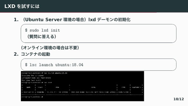 LXD Λࢼ͢ʹ͸
1. ʢUbuntu Server ؀ڥͷ৔߹ʣlxd σʔϞϯͷॳظԽ
 
$ sudo lxd init
ʢ࣭໰ʹ౴͑Δʣ
 
ʢΦϯϥΠϯ؀ڥͷ৔߹͸ෆཁʣ
2. ίϯςφͷىಈ
 
$ lxc launch ubuntu:18.04
 
10/12
