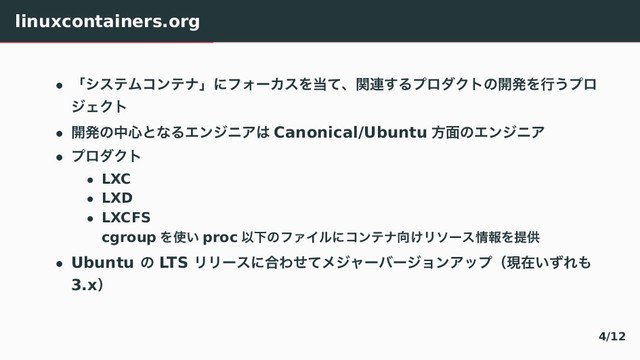 linuxcontainers.org
• ʮγεςϜίϯςφʯʹϑΥʔΧεΛ౰ͯɺؔ࿈͢ΔϓϩμΫτͷ։ൃΛߦ͏ϓϩ
δΣΫτ
• ։ൃͷத৺ͱͳΔΤϯδχΞ͸ Canonical/Ubuntu ํ໘ͷΤϯδχΞ
• ϓϩμΫτ
• LXC
• LXD
• LXCFS
cgroup Λ࢖͍ proc ҎԼͷϑΝΠϧʹίϯςφ޲͚Ϧιʔε৘ใΛఏڙ
• Ubuntu ͷ LTS ϦϦʔεʹ߹ΘͤͯϝδϟʔόʔδϣϯΞοϓʢݱࡏ͍ͣΕ΋
3.xʣ
4/12
