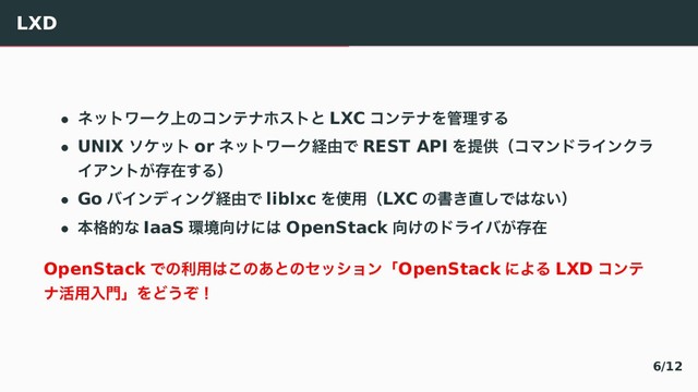 LXD
• ωοτϫʔΫ্ͷίϯςφϗετͱ LXC ίϯςφΛ؅ཧ͢Δ
• UNIX ιέοτ or ωοτϫʔΫܦ༝Ͱ REST API ΛఏڙʢίϚϯυϥΠϯΫϥ
ΠΞϯτ͕ଘࡏ͢Δʣ
• Go όΠϯσΟϯάܦ༝Ͱ liblxc Λ࢖༻ʢLXC ͷॻ͖௚͠Ͱ͸ͳ͍ʣ
• ຊ֨తͳ IaaS ؀ڥ޲͚ʹ͸ OpenStack ޲͚ͷυϥΠό͕ଘࡏ
OpenStack Ͱͷར༻͸͜ͷ͋ͱͷηογϣϯʮOpenStack ʹΑΔ LXD ίϯς
φ׆༻ೖ໳ʯΛͲ͏ͧʂ
6/12
