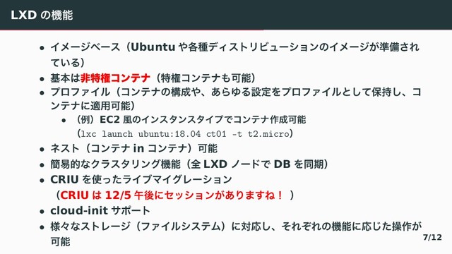 LXD ͷػೳ
• ΠϝʔδϕʔεʢUbuntu ΍֤छσΟετϦϏϡʔγϣϯͷΠϝʔδ͕४උ͞Ε
͍ͯΔʣ
• جຊ͸ඇಛݖίϯςφʢಛݖίϯςφ΋Մೳʣ
• ϓϩϑΝΠϧʢίϯςφͷߏ੒΍ɺ͋ΒΏΔઃఆΛϓϩϑΝΠϧͱͯ͠อ࣋͠ɺί
ϯςφʹద༻Մೳʣ
• ʢྫʣEC2 ෩ͷΠϯελϯελΠϓͰίϯςφ࡞੒Մೳ
ʢlxc launch ubuntu:18.04 ct01 -t t2.microʣ
• ωετʢίϯςφ in ίϯςφʣՄೳ
• ؆қతͳΫϥελϦϯάػೳʢશ LXD ϊʔυͰ DB Λಉظʣ
• CRIU Λ࢖ͬͨϥΠϒϚΠάϨʔγϣϯ
ʢCRIU ͸ 12/5 ޕޙʹηογϣϯ͕͋Γ·͢Ͷʂ ʣ
• cloud-init αϙʔτ
• ༷ʑͳετϨʔδʢϑΝΠϧγεςϜʣʹରԠ͠ɺͦΕͧΕͷػೳʹԠͨ͡ૢ࡞͕
Մೳ 7/12
