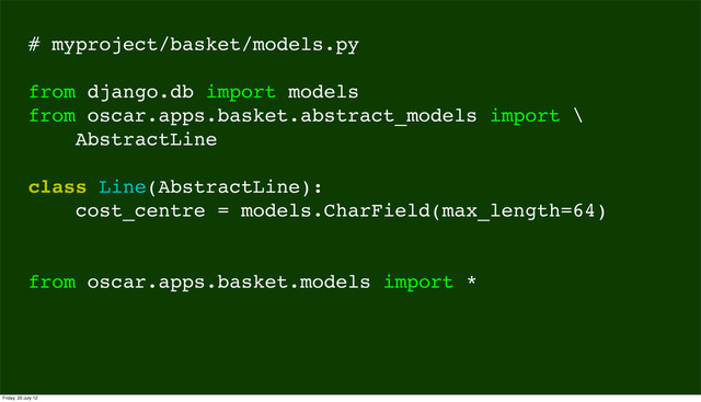 # myproject/basket/models.py
from django.db import models
from oscar.apps.basket.abstract_models import \
AbstractLine
class Line(AbstractLine):
cost_centre = models.CharField(max_length=64)
from oscar.apps.basket.models import *
Friday, 20 July 12
