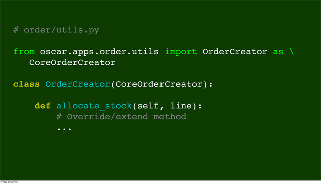 # order/utils.py
from oscar.apps.order.utils import OrderCreator as \
CoreOrderCreator
class OrderCreator(CoreOrderCreator):
def allocate_stock(self, line):
# Override/extend method
...
Friday, 20 July 12
