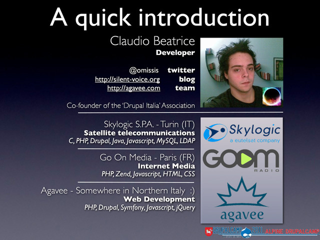 Claudio Beatrice
Developer
@omissis twitter
http://silent-voice.org blog
http://agavee.com team
Co-founder of the ‘Drupal Italia’ Association
A quick introduction
Skylogic S.P.A. - Turin (IT)
Satellite telecommunications
C, PHP, Drupal, Java, Javascript, MySQL, LDAP
Go On Media - Paris (FR)
Internet Media
PHP, Zend, Javascript, HTML, CSS
Agavee - Somewhere in Northern Italy :)
Web Development
PHP, Drupal, Symfony, Javascript, jQuery
