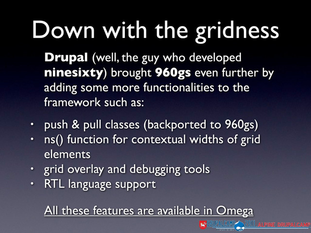 Drupal (well, the guy who developed
ninesixty) brought 960gs even further by
adding some more functionalities to the
framework such as:
• push & pull classes (backported to 960gs)
• ns() function for contextual widths of grid
elements
• grid overlay and debugging tools
• RTL language support
All these features are available in Omega
Down with the gridness
