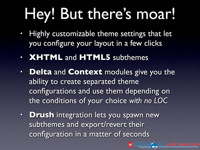 Hey! But there’s moar!
• Highly customizable theme settings that let
you conﬁgure your layout in a few clicks
• XHTML and HTML5 subthemes
• Delta and Context modules give you the
ability to create separated theme
conﬁgurations and use them depending on
the conditions of your choice with no LOC
• Drush integration lets you spawn new
subthemes and export/revert their
conﬁguration in a matter of seconds

