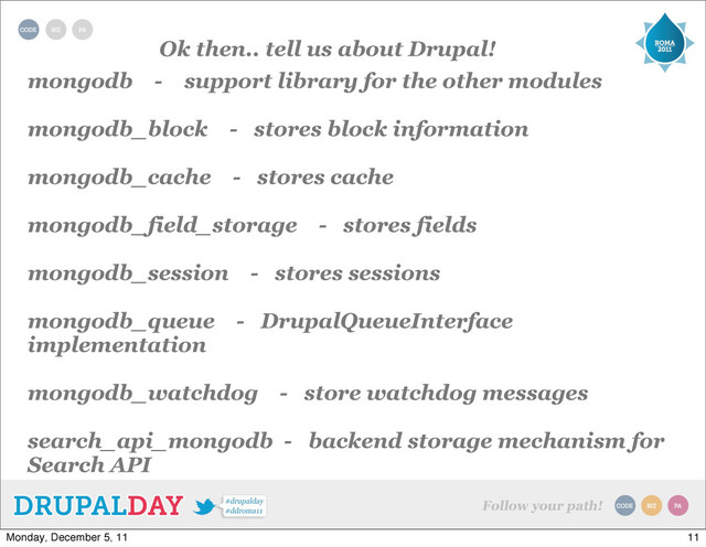 Ok then.. tell us about Drupal!
mongodb - support library for the other modules
mongodb_block - stores block information
mongodb_cache - stores cache
mongodb_field_storage - stores fields
mongodb_session - stores sessions
mongodb_queue - DrupalQueueInterface
implementation
mongodb_watchdog - store watchdog messages
search_api_mongodb - backend storage mechanism for
Search API
11
Monday, December 5, 11
