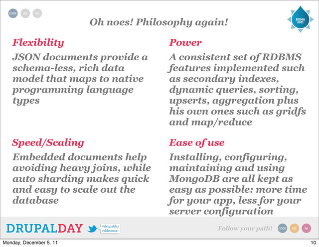 Oh noes! Philosophy again!
Flexibility Power
Ease of use
Speed/Scaling
JSON documents provide a
schema-less, rich data
model that maps to native
programming language
types
A consistent set of RDBMS
features implemented such
as secondary indexes,
dynamic queries, sorting,
upserts, aggregation plus
his own ones such as gridfs
and map/reduce
Embedded documents help
avoiding heavy joins, while
auto sharding makes quick
and easy to scale out the
database
Installing, configuring,
maintaining and using
MongoDB are all kept as
easy as possible: more time
for your app, less for your
server configuration
10
Monday, December 5, 11
