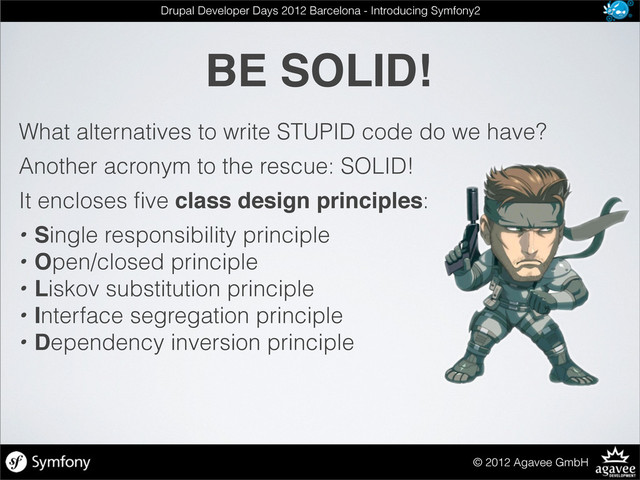 BE SOLID!
© 2012 Agavee GmbH
Drupal Developer Days 2012 Barcelona - Introducing Symfony2
What alternatives to write STUPID code do we have?
Another acronym to the rescue: SOLID!
It encloses ﬁve class design principles:
• Single responsibility principle
• Open/closed principle
• Liskov substitution principle
• Interface segregation principle
• Dependency inversion principle
