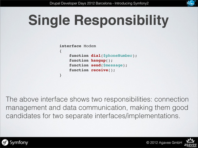 Single Responsibility
© 2012 Agavee GmbH
Drupal Developer Days 2012 Barcelona - Introducing Symfony2
interface Modem
{
function dial($phoneNumber);
function hangup();
function send($message);
function receive();
}
The above interface shows two responsibilities: connection
management and data communication, making them good
candidates for two separate interfaces/implementations.
