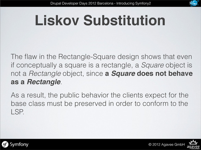 Liskov Substitution
© 2012 Agavee GmbH
Drupal Developer Days 2012 Barcelona - Introducing Symfony2
The ﬂaw in the Rectangle-Square design shows that even
if conceptually a square is a rectangle, a Square object is
not a Rectangle object, since a Square does not behave
as a Rectangle.
As a result, the public behavior the clients expect for the
base class must be preserved in order to conform to the
LSP.
