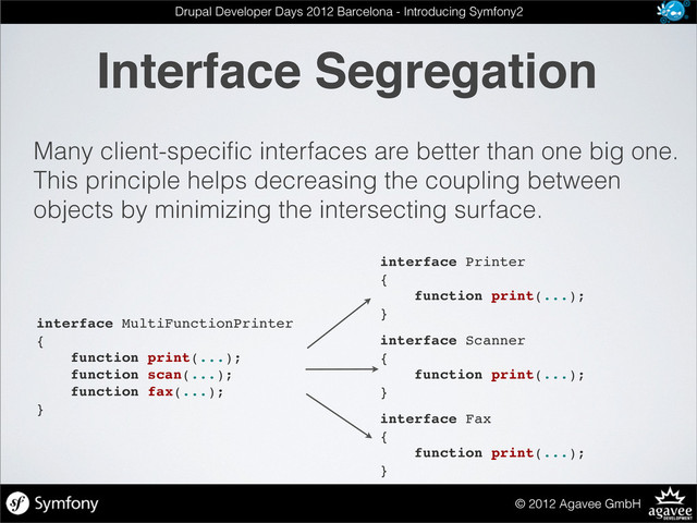 Interface Segregation
© 2012 Agavee GmbH
Drupal Developer Days 2012 Barcelona - Introducing Symfony2
Many client-speciﬁc interfaces are better than one big one.
This principle helps decreasing the coupling between
objects by minimizing the intersecting surface.
interface MultiFunctionPrinter
{
function print(...);
function scan(...);
function fax(...);
}
interface Printer
{
function print(...);
}
interface Scanner
{
function print(...);
}
interface Fax
{
function print(...);
}
