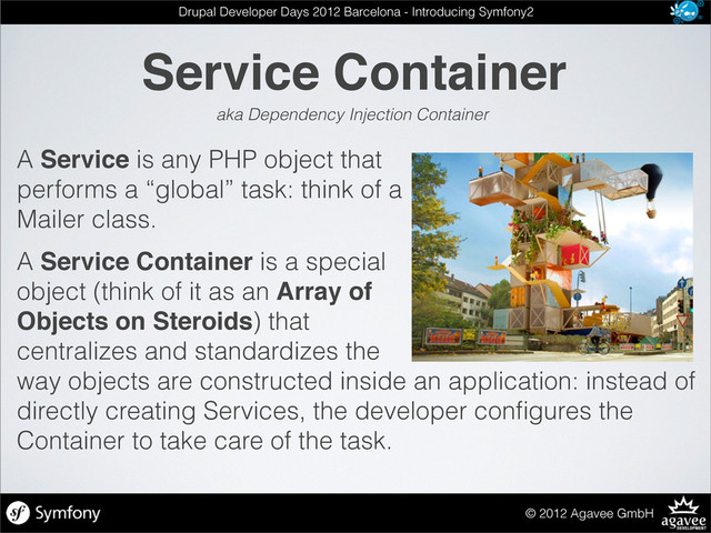 A Service is any PHP object that
performs a “global” task: think of a
Mailer class.
A Service Container is a special
object (think of it as an Array of
Objects on Steroids) that
centralizes and standardizes the
way objects are constructed inside an application: instead of
directly creating Services, the developer conﬁgures the
Container to take care of the task.
Service Container
© 2012 Agavee GmbH
Drupal Developer Days 2012 Barcelona - Introducing Symfony2
aka Dependency Injection Container
