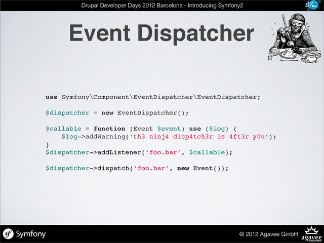 Event Dispatcher
© 2012 Agavee GmbH
Drupal Developer Days 2012 Barcelona - Introducing Symfony2
use Symfony\Component\EventDispatcher\EventDispatcher;
$dispatcher = new EventDispatcher();
$callable = function (Event $event) use ($log) {
$log->addWarning(‘th3 n1nj4 d1sp4tch3r 1s 4ft3r y0u’);
}
$dispatcher->addListener(‘foo.bar’, $callable);
$dispatcher->dispatch(‘foo.bar’, new Event());
