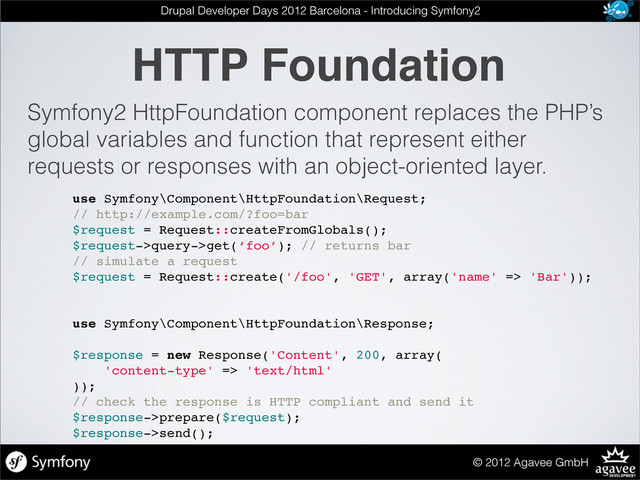 HTTP Foundation
© 2012 Agavee GmbH
Drupal Developer Days 2012 Barcelona - Introducing Symfony2
Symfony2 HttpFoundation component replaces the PHP’s
global variables and function that represent either
requests or responses with an object-oriented layer.
use Symfony\Component\HttpFoundation\Request;
// http://example.com/?foo=bar
$request = Request::createFromGlobals();
$request->query->get(‘foo’); // returns bar
// simulate a request
$request = Request::create('/foo', 'GET', array('name' => 'Bar'));
use Symfony\Component\HttpFoundation\Response;
$response = new Response('Content', 200, array(
'content-type' => 'text/html'
));
// check the response is HTTP compliant and send it
$response->prepare($request);
$response->send();
