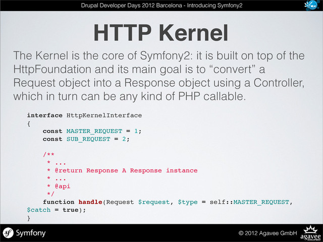 HTTP Kernel
© 2012 Agavee GmbH
Drupal Developer Days 2012 Barcelona - Introducing Symfony2
The Kernel is the core of Symfony2: it is built on top of the
HttpFoundation and its main goal is to “convert” a
Request object into a Response object using a Controller,
which in turn can be any kind of PHP callable.
interface HttpKernelInterface
{
const MASTER_REQUEST = 1;
const SUB_REQUEST = 2;
/**
* ...
* @return Response A Response instance
* ...
* @api
*/
function handle(Request $request, $type = self::MASTER_REQUEST,
$catch = true);
}
