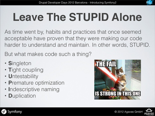 Leave The STUPID Alone
© 2012 Agavee GmbH
Drupal Developer Days 2012 Barcelona - Introducing Symfony2
As time went by, habits and practices that once seemed
acceptable have proven that they were making our code
harder to understand and maintain. In other words, STUPID.
But what makes code such a thing?
• Singleton
• Tight coupling
• Untestability
• Premature optimization
• Indescriptive naming
• Duplication
