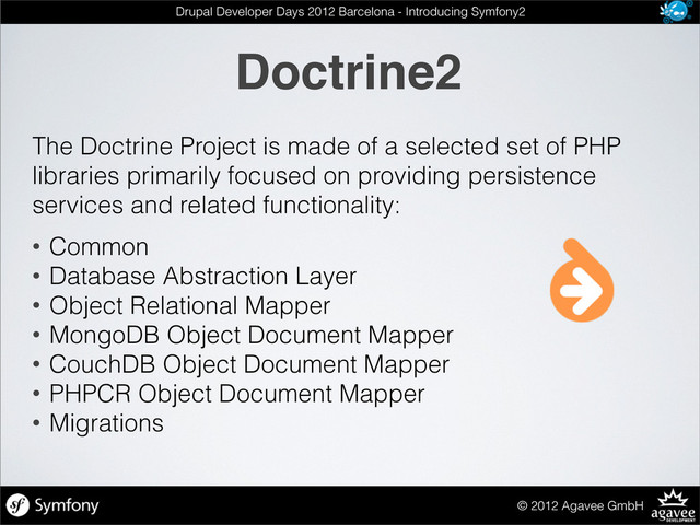 Doctrine2
© 2012 Agavee GmbH
Drupal Developer Days 2012 Barcelona - Introducing Symfony2
The Doctrine Project is made of a selected set of PHP
libraries primarily focused on providing persistence
services and related functionality:
• Common
• Database Abstraction Layer
• Object Relational Mapper
• MongoDB Object Document Mapper
• CouchDB Object Document Mapper
• PHPCR Object Document Mapper
• Migrations
