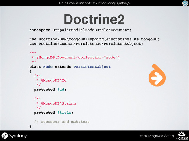 Doctrine2
© 2012 Agavee GmbH
namespace Drupal\Bundle\NodeBundle\Document;
use Doctrine\ODM\MongoDB\Mapping\Annotations as MongoDB;
use Doctrine\Common\Persistence\PersistentObject;
/**
* @MongoDB\Document(collection="node")
*/
class Node extends PersistentObject
{
/**
* @MongoDB\Id
*/
protected $id;
/**
* @MongoDB\String
*/
protected $title;
// accessor and mutators
}
Drupalcon Münich 2012 - Introducing Symfony2
