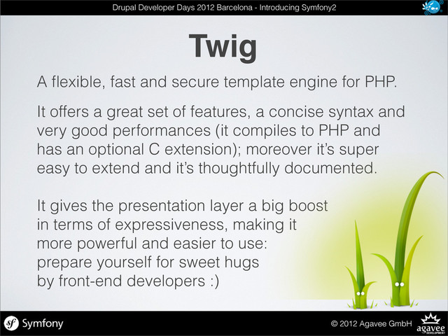 Twig
© 2012 Agavee GmbH
Drupal Developer Days 2012 Barcelona - Introducing Symfony2
A ﬂexible, fast and secure template engine for PHP.
It offers a great set of features, a concise syntax and
very good performances (it compiles to PHP and
has an optional C extension); moreover it’s super
easy to extend and it’s thoughtfully documented.
It gives the presentation layer a big boost
in terms of expressiveness, making it
more powerful and easier to use:
prepare yourself for sweet hugs
by front-end developers :)
