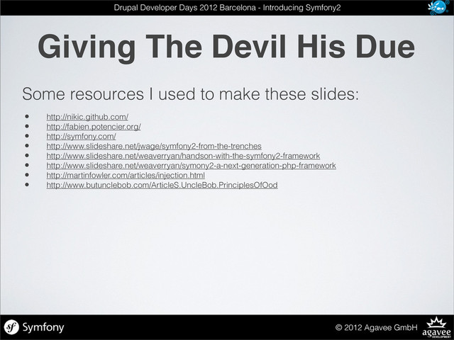 Giving The Devil His Due
© 2012 Agavee GmbH
Drupal Developer Days 2012 Barcelona - Introducing Symfony2
Some resources I used to make these slides:
• http://nikic.github.com/
• http://fabien.potencier.org/
• http://symfony.com/
• http://www.slideshare.net/jwage/symfony2-from-the-trenches
• http://www.slideshare.net/weaverryan/handson-with-the-symfony2-framework
• http://www.slideshare.net/weaverryan/symony2-a-next-generation-php-framework
• http://martinfowler.com/articles/injection.html
• http://www.butunclebob.com/ArticleS.UncleBob.PrinciplesOfOod
