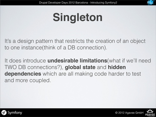 Singleton
© 2012 Agavee GmbH
Drupal Developer Days 2012 Barcelona - Introducing Symfony2
It’s a design pattern that restricts the creation of an object
to one instance(think of a DB connection).
It does introduce undesirable limitations(what if we’ll need
TWO DB connections?), global state and hidden
dependencies which are all making code harder to test
and more coupled.
