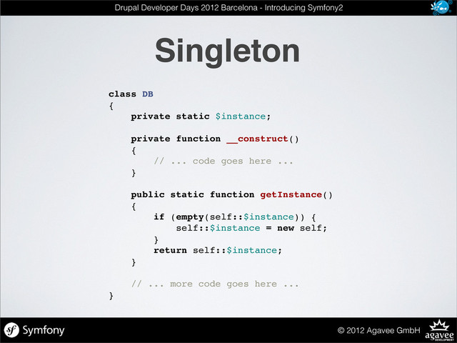 Singleton
© 2012 Agavee GmbH
Drupal Developer Days 2012 Barcelona - Introducing Symfony2
class DB
{
private static $instance;
private function __construct()
{
// ... code goes here ...
}
public static function getInstance()
{
if (empty(self::$instance)) {
self::$instance = new self;
}
return self::$instance;
}
// ... more code goes here ...
}
