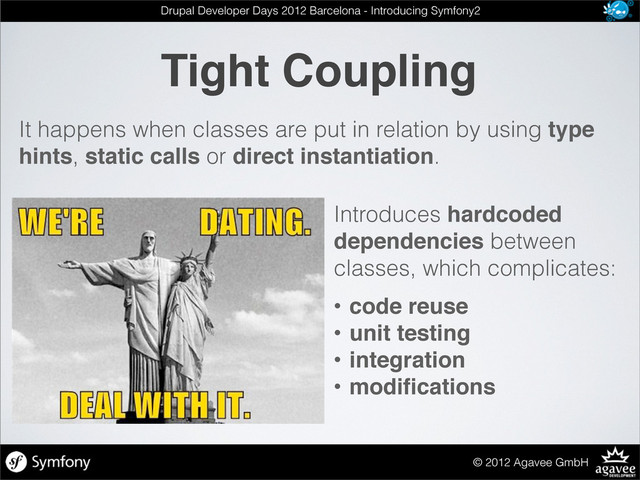 Tight Coupling
© 2012 Agavee GmbH
Drupal Developer Days 2012 Barcelona - Introducing Symfony2
Introduces hardcoded
dependencies between
classes, which complicates:
• code reuse
• unit testing
• integration
• modiﬁcations
It happens when classes are put in relation by using type
hints, static calls or direct instantiation.
