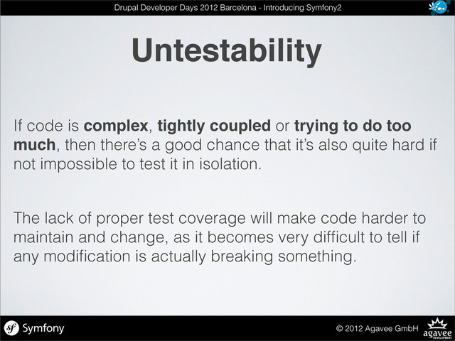 Untestability
© 2012 Agavee GmbH
Drupal Developer Days 2012 Barcelona - Introducing Symfony2
If code is complex, tightly coupled or trying to do too
much, then there’s a good chance that it’s also quite hard if
not impossible to test it in isolation.
The lack of proper test coverage will make code harder to
maintain and change, as it becomes very difﬁcult to tell if
any modiﬁcation is actually breaking something.
