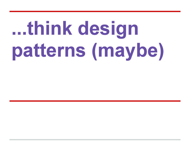 ...think design
patterns (maybe)
