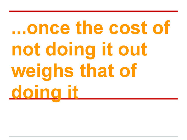 ...once the cost of
not doing it out
weighs that of
doing it
