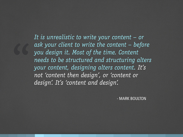 “It is unrealistic to write your content – or
ask your client to write the content – before
you design it. Most of the time. Content
needs to be structured and structuring alters
your content, designing alters content. It’s
not ‘content then design’, or ‘content or
design’. It’s ‘content and design’.
- MARK BOULTON
