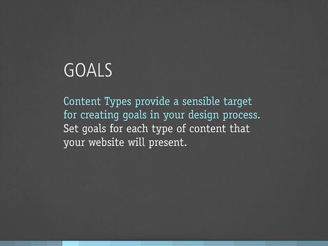 GOALS
Content Types provide a sensible target
for creating goals in your design process.
Set goals for each type of content that
your website will present.
