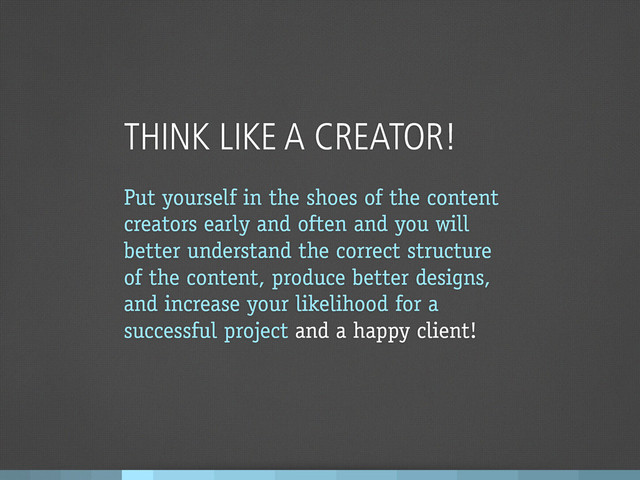 THINK LIKE A CREATOR!
Put yourself in the shoes of the content
creators early and often and you will
better understand the correct structure
of the content, produce better designs,
and increase your likelihood for a
successful project and a happy client!
