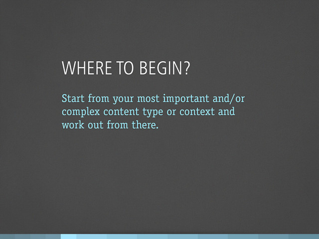 WHERE TO BEGIN?
Start from your most important and/or
complex content type or context and
work out from there.
