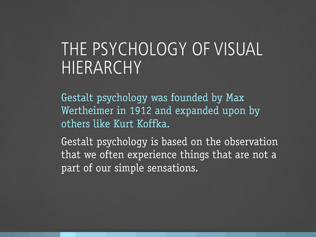 THE PSYCHOLOGY OF VISUAL
HIERARCHY
Gestalt psychology was founded by Max
Wertheimer in 1912 and expanded upon by
others like Kurt Koffka.
Gestalt psychology is based on the observation
that we often experience things that are not a
part of our simple sensations.
