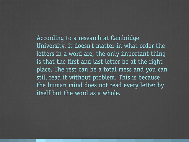 According to a research at Cambridge
University, it doesn't matter in what order the
letters in a word are, the only important thing
is that the first and last letter be at the right
place. The rest can be a total mess and you can
still read it without problem. This is because
the human mind does not read every letter by
itself but the word as a whole.
