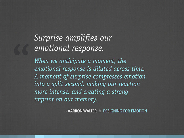 “Surprise amplifies our
emotional response.
When we anticipate a moment, the
emotional response is diluted across time.
A moment of surprise compresses emotion
into a split second, making our reaction
more intense, and creating a strong
imprint on our memory.
- AARRON WALTER // DESIGNING FOR EMOTION
