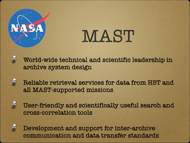 World-wide technical and scientific leadership in
archive system design
Reliable retrieval services for data from HST and
all MAST-supported missions
User-friendly and scientifically useful search and
cross-correlation tools
Development and support for inter-archive
communication and data transfer standards
MAST
