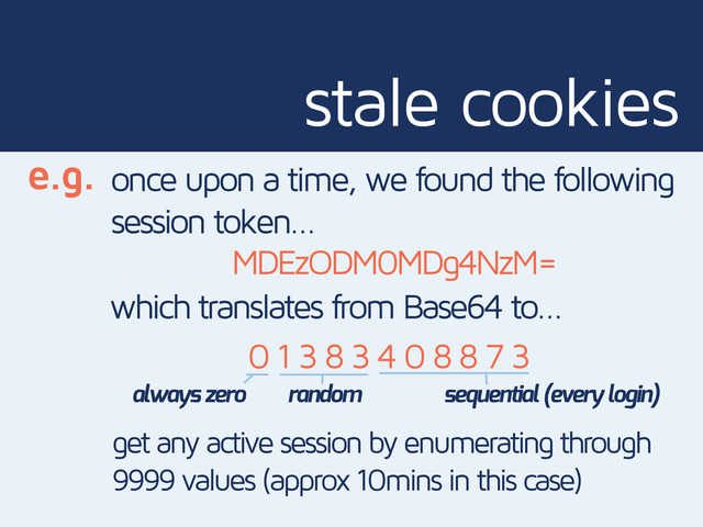 stale cookies
e.g. once upon a time, we found the following
session token…
MDEzODM0MDg4NzM=
which translates from Base64 to…
0 1 3 8 3 4 0 8 8 7 3
always zero random sequential (every login)
get any active session by enumerating through
9999 values (approx 10mins in this case)
