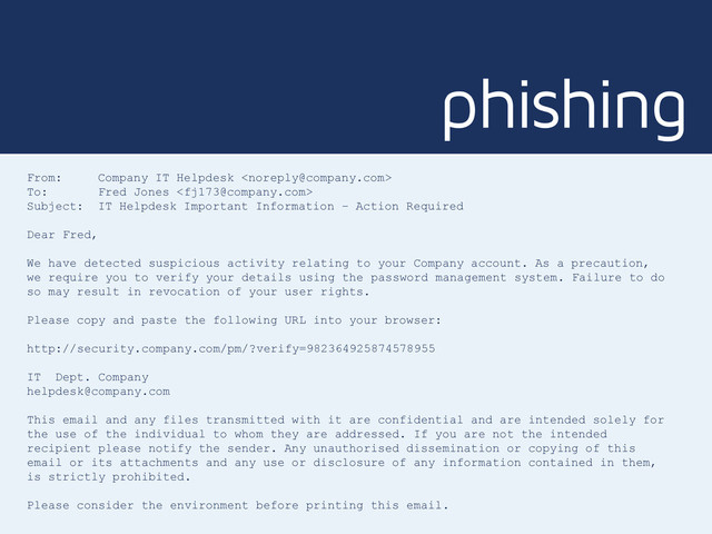 phishing
From: Company IT Helpdesk 
To: Fred Jones 
Subject: IT Helpdesk Important Information – Action Required
Dear Fred,
We have detected suspicious activity relating to your Company account. As a precaution,
we require you to verify your details using the password management system. Failure to do
so may result in revocation of your user rights.
Please copy and paste the following URL into your browser:
http://security.company.com/pm/?verify=982364925874578955
IT Dept. Company
helpdesk@company.com
This email and any files transmitted with it are confidential and are intended solely for
the use of the individual to whom they are addressed. If you are not the intended
recipient please notify the sender. Any unauthorised dissemination or copying of this
email or its attachments and any use or disclosure of any information contained in them,
is strictly prohibited.
Please consider the environment before printing this email.
